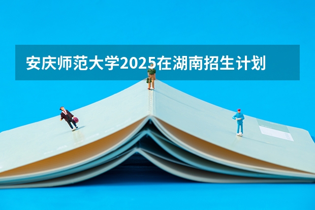 安庆师范大学2025在湖南招生计划预测