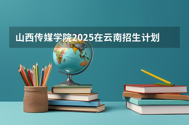山西传媒学院2025在云南招生计划预测