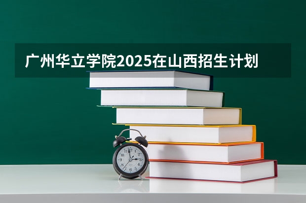 广州华立学院2025在山西招生计划预测
