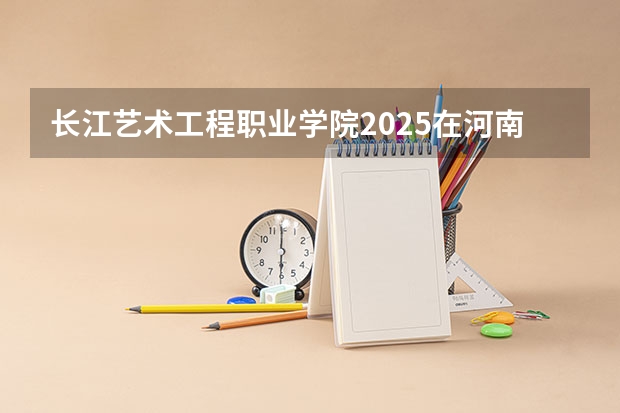 长江艺术工程职业学院2025在河南招生计划预测