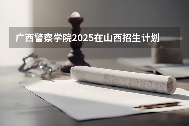广西警察学院2025在山西招生计划预测