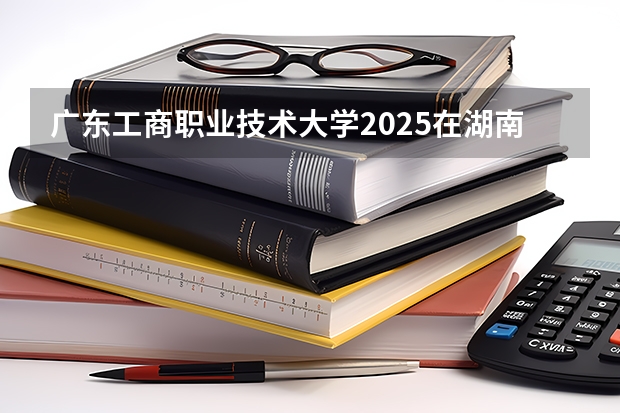 广东工商职业技术大学2025在湖南招生计划预测