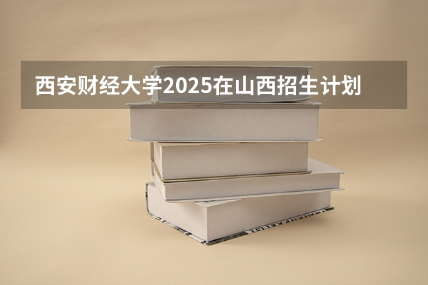 西安财经大学2025在山西招生计划预测