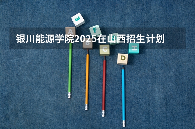 银川能源学院2025在山西招生计划预测
