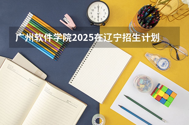 广州软件学院2025在辽宁招生计划预测
