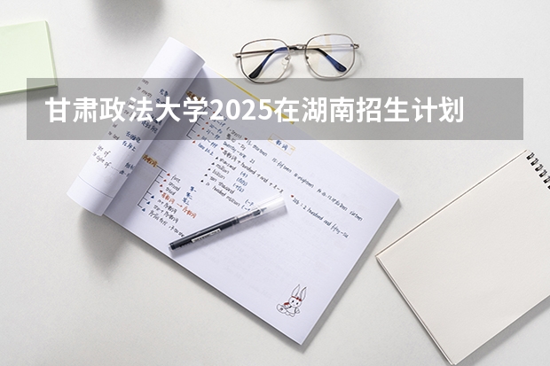 甘肃政法大学2025在湖南招生计划预测