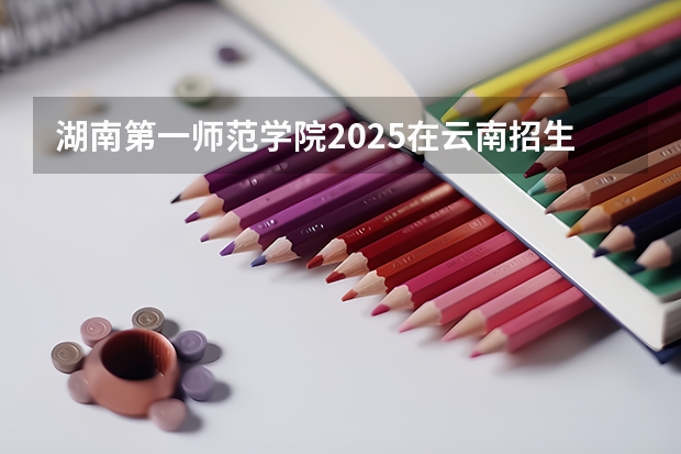 湖南第一师范学院2025在云南招生计划预测