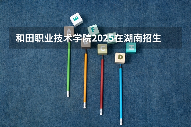 和田职业技术学院2025在湖南招生计划预测