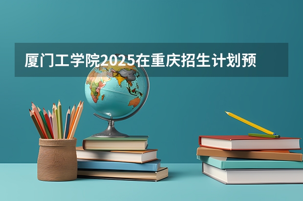 厦门工学院2025在重庆招生计划预测