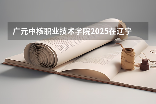 广元中核职业技术学院2025在辽宁招生计划预测