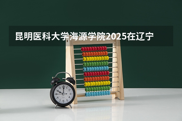 昆明医科大学海源学院2025在辽宁招生计划预测