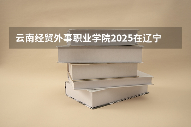 云南经贸外事职业学院2025在辽宁招生计划预测