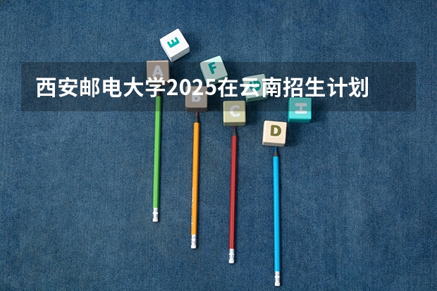 西安邮电大学2025在云南招生计划预测