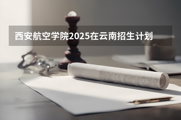 西安航空学院2025在云南招生计划预测