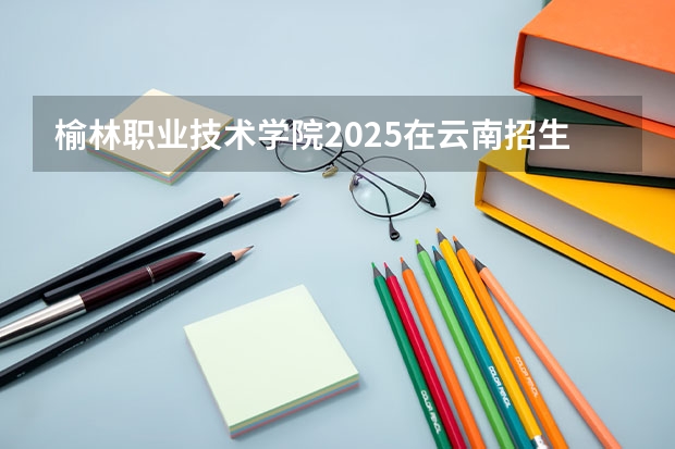 榆林职业技术学院2025在云南招生计划预测
