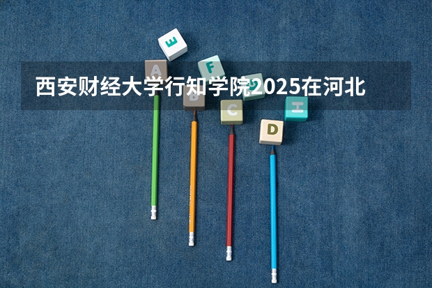 西安财经大学行知学院2025在河北招生计划预测