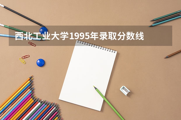 西北工业大学1995年录取分数线 西北工业大学湖南录取分数线