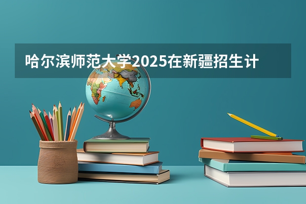 哈尔滨师范大学2025在新疆招生计划预测