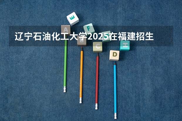辽宁石油化工大学2025在福建招生计划预测