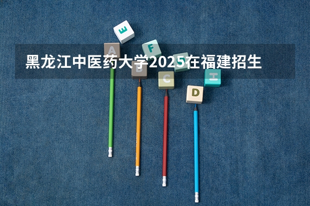 黑龙江中医药大学2025在福建招生计划预测