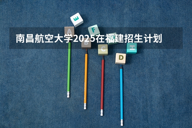 南昌航空大学2025在福建招生计划预测