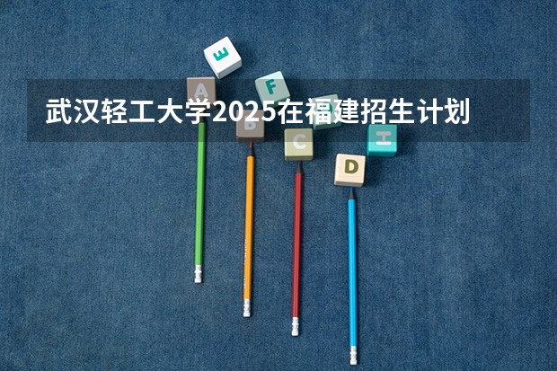 武汉轻工大学2025在福建招生计划预测