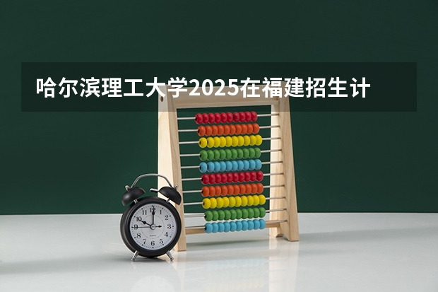 哈尔滨理工大学2025在福建招生计划预测