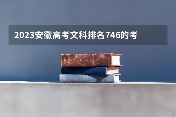2023安徽高考文科排名746的考生报哪所大学 往年录取分数线