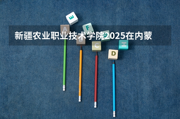 新疆农业职业技术学院2025在内蒙古招生计划预测