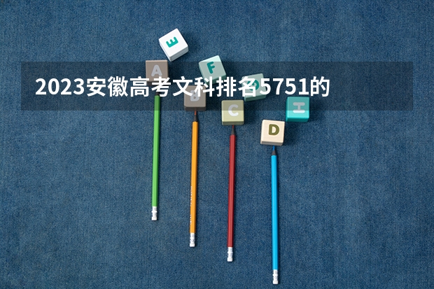2023安徽高考文科排名5751的考生报哪所大学 往年录取分数线