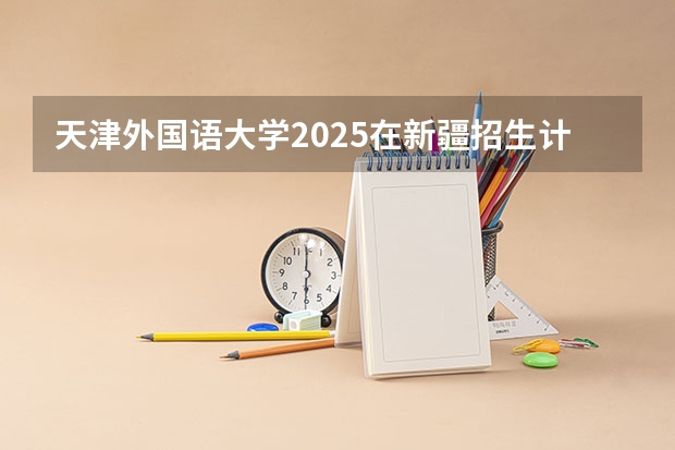 天津外国语大学2025在新疆招生计划预测