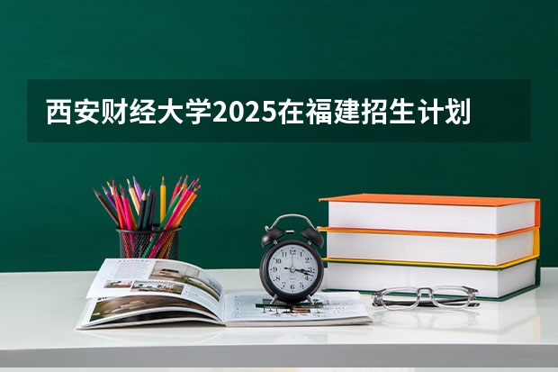 西安财经大学2025在福建招生计划预测