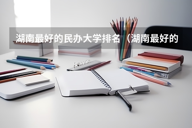 湖南最好的民办大学排名（湖南最好的民办本科）