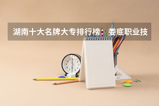 湖南十大名牌大专排行榜：娄底职业技术学院上榜，第五有118年历史 湖南省大专排名