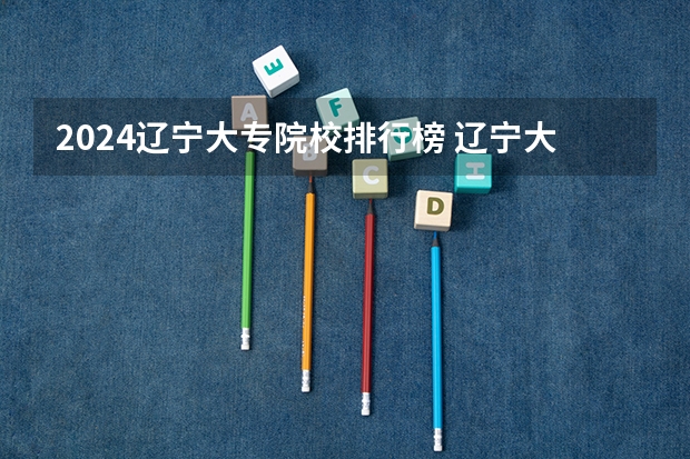 2024辽宁大专院校排行榜 辽宁大专学校