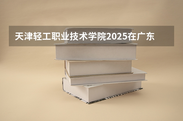 天津轻工职业技术学院2025在广东招生计划