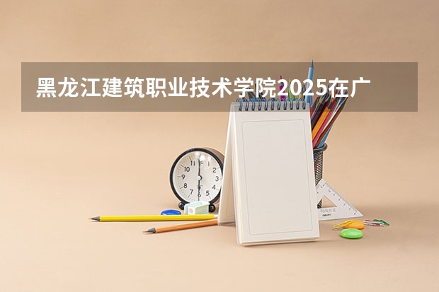 黑龙江建筑职业技术学院2025在广东招生计划