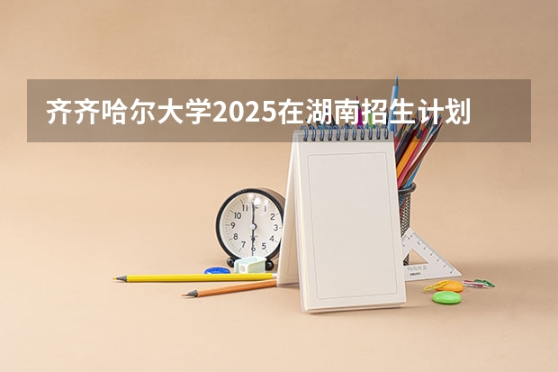 齐齐哈尔大学2025在湖南招生计划
