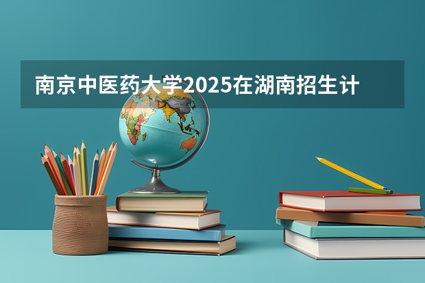 南京中医药大学2025在湖南招生计划