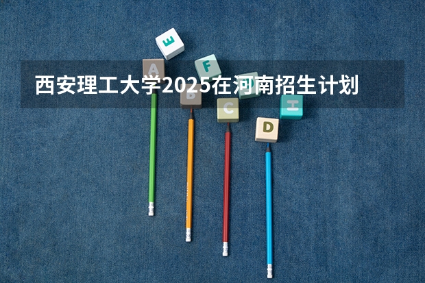 西安理工大学2025在河南招生计划