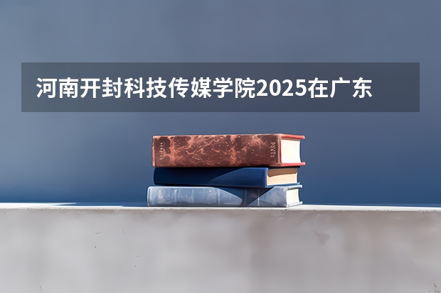 河南开封科技传媒学院2025在广东招生计划