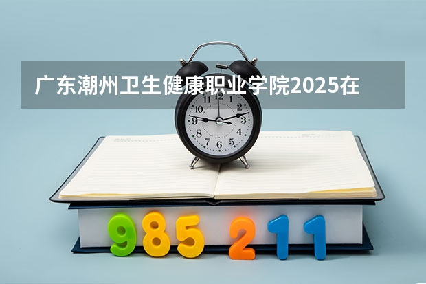 广东潮州卫生健康职业学院2025在广东招生计划