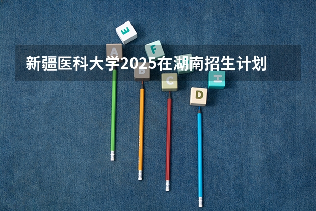 新疆医科大学2025在湖南招生计划