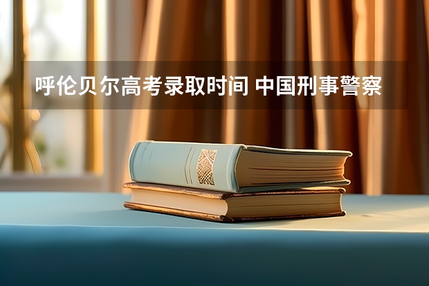 呼伦贝尔高考录取时间 中国刑事警察学院09年体检具体时间