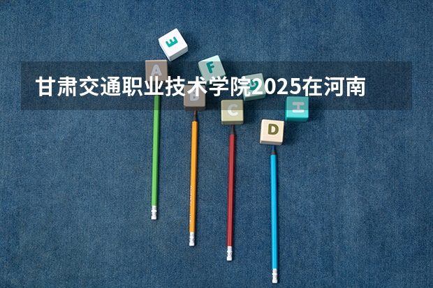 甘肃交通职业技术学院2025在河南招生计划