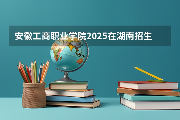 安徽工商职业学院2025在湖南招生计划