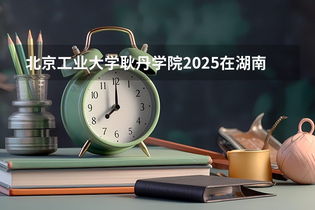 北京工业大学耿丹学院2025在湖南招生计划