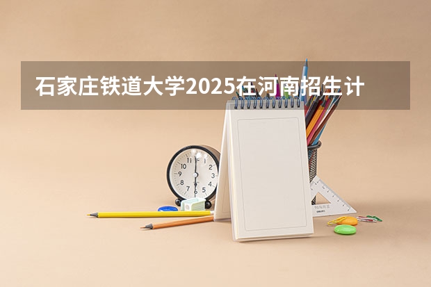 石家庄铁道大学2025在河南招生计划