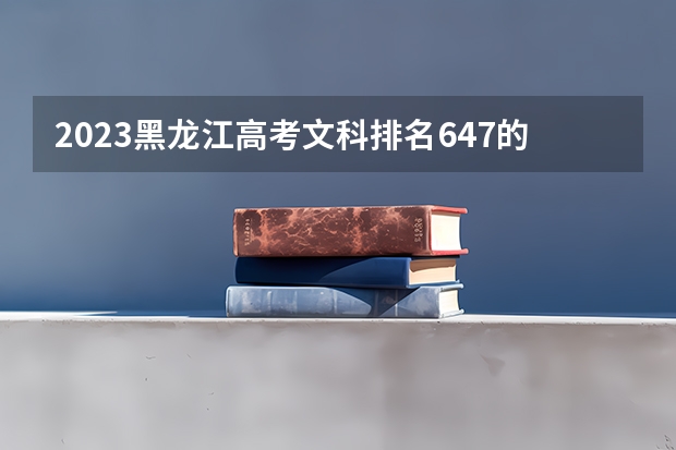 2023黑龙江高考文科排名647的考生报哪所大学 往年录取分数线