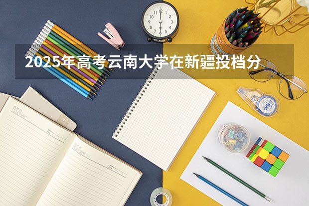 2025年高考云南大学在新疆投档分数线是多少